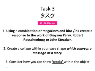 19
Task 3
タスク
1. Using a combination or magazines and biro /ink create a
response to the work of Grayson Perry, Robert
Rauschenburg or John Stezaker.
2. Create a collage within your vase shape which conveys a
message or a story.
3. Consider how you can show ‘cracks’ within the object
10 - 20 Minutes
 