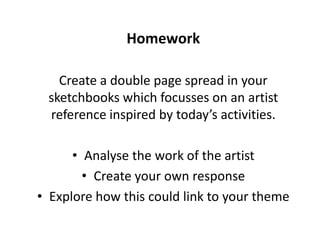 Homework
Create a double page spread in your
sketchbooks which focusses on an artist
reference inspired by today’s activities.
• Analyse the work of the artist
• Create your own response
• Explore how this could link to your theme
 