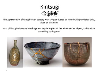 3
Kintsugi
金継ぎ
The Japanese art of fixing broken pottery with lacquer dusted or mixed with powdered gold,
silver, or platinum.
As a philosophy it treats breakage and repair as part of the history of an object, rather than
something to disguise.
 
