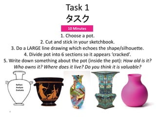 4
Task 1
タスク
1. Choose a pot.
2. Cut and stick in your sketchbook.
3. Do a LARGE line drawing which echoes the shape/silhouette.
4. Divide pot into 6 sections so it appears ‘cracked’.
5. Write down something about the pot (inside the pot): How old is it?
Who owns it? Where does it live? Do you think it is valuable?
10 Minutes
 