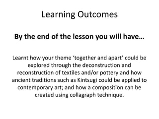Learning Outcomes
By the end of the lesson you will have…
Learnt how your theme ‘together and apart’ could be
explored through the deconstruction and
reconstruction of textiles and/or pottery and how
ancient traditions such as Kintsugi could be applied to
contemporary art; and how a composition can be
created using collagraph technique.
 