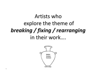 6
Artists who
explore the theme of
breaking / fixing / rearranging
in their work….
 