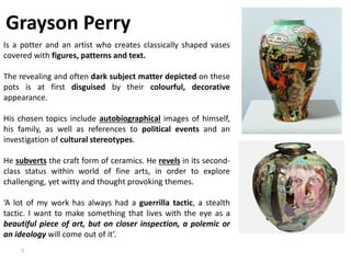 7
Grayson Perry
Is a potter and an artist who creates classically shaped vases
covered with figures, patterns and text.
The revealing and often dark subject matter depicted on these
pots is at first disguised by their colourful, decorative
appearance.
His chosen topics include autobiographical images of himself,
his family, as well as references to political events and an
investigation of cultural stereotypes.
He subverts the craft form of ceramics. He revels in its second-
class status within world of fine arts, in order to explore
challenging, yet witty and thought provoking themes.
‘A lot of my work has always had a guerrilla tactic, a stealth
tactic. I want to make something that lives with the eye as a
beautiful piece of art, but on closer inspection, a polemic or
an ideology will come out of it’.
 