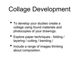 Collage Development
• To develop your studies create a
collage using found materials and
photocopies of your drawings.
• Explore paper techniques - folding /
layering / cutting / bending /
• Include a range of images thinking
about composition.
 