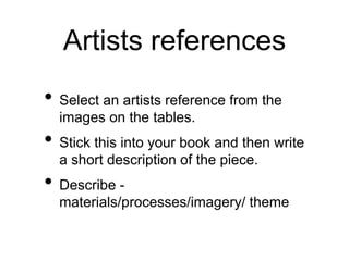 Artists references
• Select an artists reference from the
images on the tables.
• Stick this into your book and then write
a short description of the piece.
• Describe -
materials/processes/imagery/ theme
 