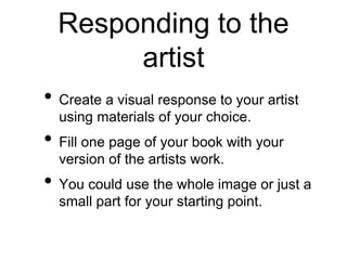 Responding to the
artist
• Create a visual response to your artist
using materials of your choice.
• Fill one page of your book with your
version of the artists work.
• You could use the whole image or just a
small part for your starting point.
 