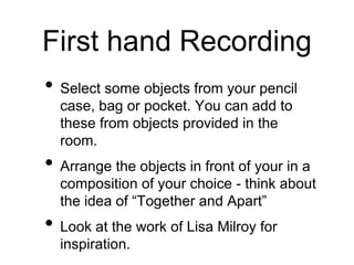 First hand Recording
• Select some objects from your pencil
case, bag or pocket. You can add to
these from objects provided in the
room.
• Arrange the objects in front of your in a
composition of your choice - think about
the idea of “Together and Apart”
• Look at the work of Lisa Milroy for
inspiration.
 