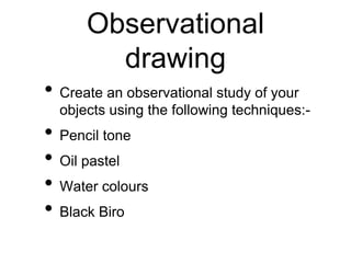 Observational
drawing
• Create an observational study of your
objects using the following techniques:-
• Pencil tone
• Oil pastel
• Water colours
• Black Biro
 