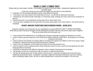 YEAR 11 UNIT 3 TIMED TEST
Please read you exam paper carefully – this booklet is a support to the exam paper. Assessment objectives are found in
the exam paper.
In the time running up to the timed test (exam) you will need to do the following:
• A selection of 5 documented preparatory pieces using different materials.
• 1 final piece in your best medium this should take ten hours – we will call this alternative final piece.
• 1 sketchbook, this should include a title page, an introduction page, drawings and colour work and an evaluation at
the end.
• Critical study work in your sketchbook making clear links to other artists’ work.
• 1 ten-hour piece completed over two days (this is the exam piece) again in your best medium – this should also be
evaluated.
APART AND/OR TOGETHER SKETCHBOOK WORK GCSE 2015
Using this example of an introduction for your sketchbook as a guide (DO NOT COPY IT WORD FOR WORD)
Write what you plan to produce and gain from the sketchbook and how it will link to the theme ‘Apart and/or Together’.
This can be done at the end of the exam unit.
• I have produced this sketchbook for my GCSE exam because I would like to achieve the following in my work……
• I want to make a personal response to the GCSE theme APART AND/OR TOGETHER. By doing this I am looking
at………………………………………………………………. that links to the theme.
• I want to improve and develop my drawing skills by recording from objects and artifacts in front of me using a range
of materials. I will work from first and second hand source materials.
• I want to use my imagination and find ideas that interest me and are personal to me.
• I want to improve my art vocabulary within written evaluations about my work, using the formal elements and other
keywords linked to the theme.
• I would like to experiment with different materials to show a variety of techniques and processes.
• I will develop my work as it continues to help me improve on skills and techniques.
• I will also be looking at the work of other artists in order to see if I could learn something about how they have
tackled the same/similar theme. Or whether I could gain insight into how these artists have used tone, shading,
paint, printmaking, pastel, colour, 3D form or other processes that I could put into practise in my own work.
 