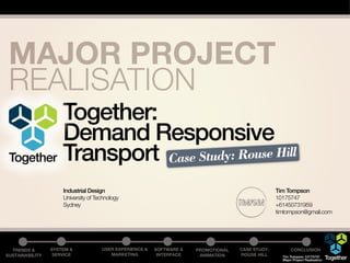 MAJOR PROJECT
 REALISATION
          Together:
          Demand Responsive
 Together Transport Case Study: Rouse Hill
                     Industrial Design                                                            Tim Tompson
                     University of Technology                                                     10175747
                     Sydney                                                                       +61450731959
                                                                                                  timtompson@gmail.com




  TRENDS &       SYSTEM &            USER EXPERIENCE &   SOFTWARE &   PROMOTIONAL   CASE STUDY:          CONCLUSION
SUSTAINABILITY    SERVICE               MARKETING         INTERFACE    ANIMATION    ROUSE HILL      Tim Tompson 10175747
                                                                                                    Major Project Realisation   Together
 