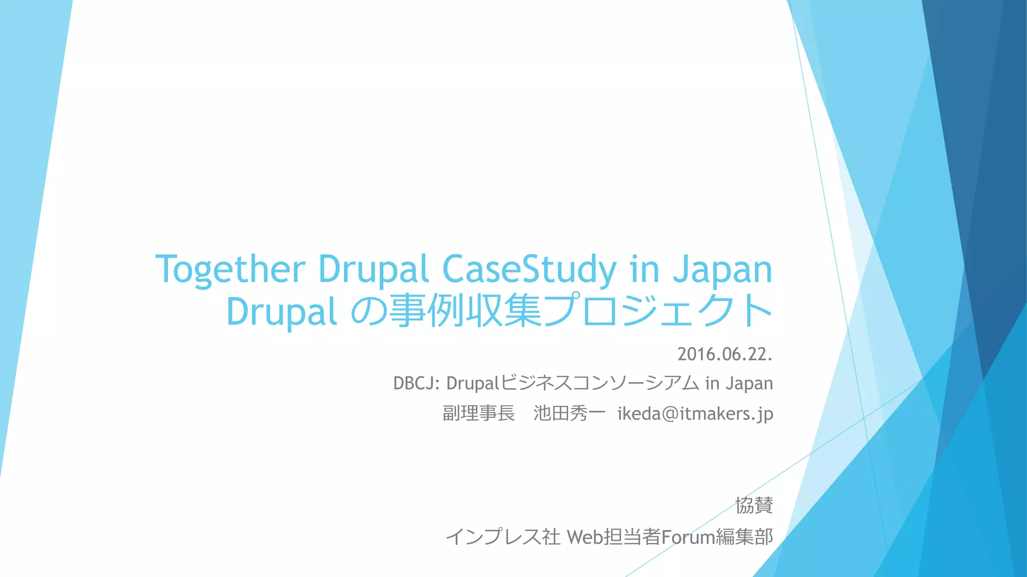 Together Drupal CaseStudy in Japan
Drupal の事例収集プロジェクト
2016.06.22.
DBCJ: Drupalビジネスコンソーシアム in Japan
副理事長 池田秀一 ikeda＠itmakers.jp
協賛
インプレス社 Web担当者Forum編集部
 
