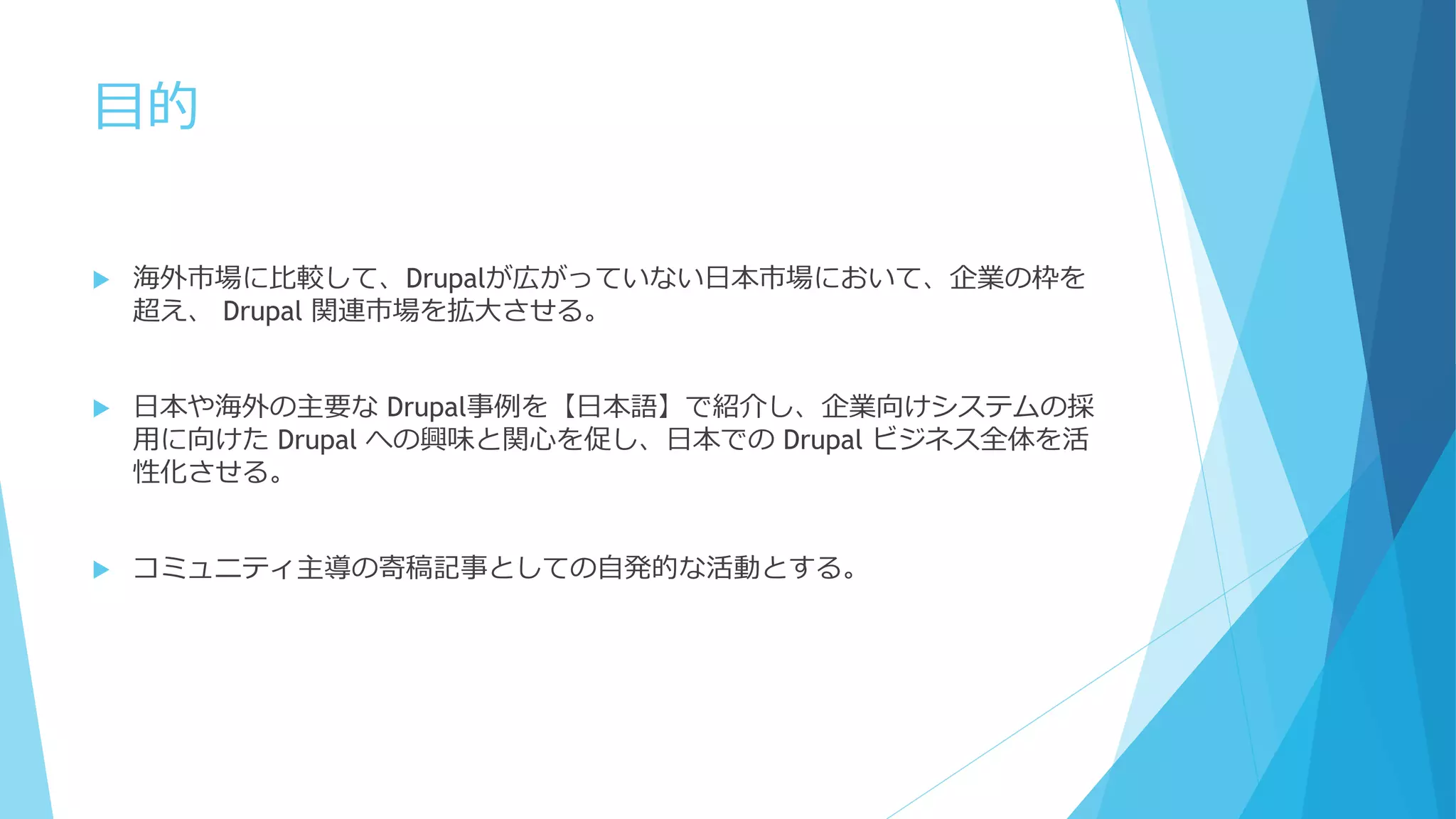 目的
 海外市場に比較して、Drupalが広がっていない日本市場において、企業の枠を
超え、 Drupal 関連市場を拡大させる。
 日本や海外の主要な Drupal事例を【日本語】で紹介し、企業向けシステムの採
用に向けた Drupal への興味と関心を促し、日本での Drupal ビジネス全体を活
性化させる。
 コミュニティ主導の寄稿記事としての自発的な活動とする。
 
