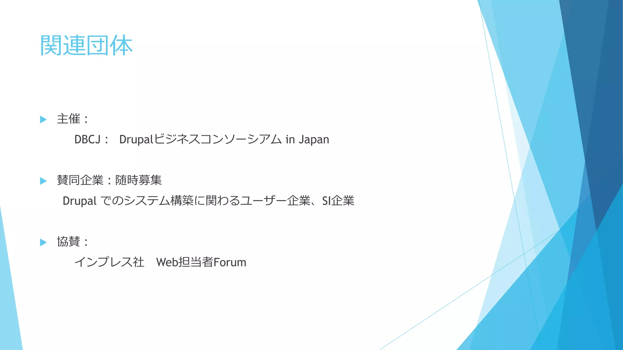 関連団体
 主催：
DBCJ： Drupalビジネスコンソーシアム in Japan
 賛同企業：随時募集
Drupal でのシステム構築に関わるユーザー企業、SI企業
 協賛：
インプレス社 Web担当者Forum
 