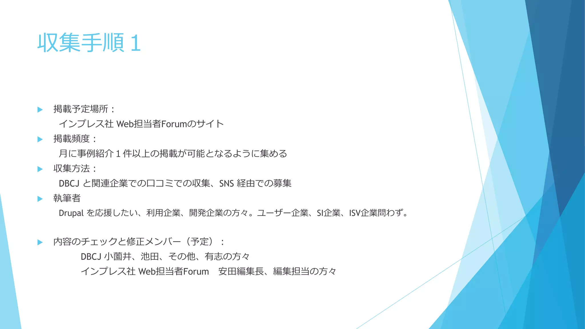 収集手順１
 掲載予定場所：
インプレス社 Web担当者Forumのサイト
 掲載頻度：
月に事例紹介１件以上の掲載が可能となるように集める
 収集方法：
DBCJ と関連企業での口コミでの収集、SNS 経由での募集
 執筆者
Drupal を応援したい、利用企業、開発企業の方々。ユーザー企業、SI企業、ISV企業問わず。
 内容のチェックと修正メンバー（予定）：
DBCJ 小薗井、池田、その他、有志の方々
インプレス社 Web担当者Forum 安田編集長、編集担当の方々
 