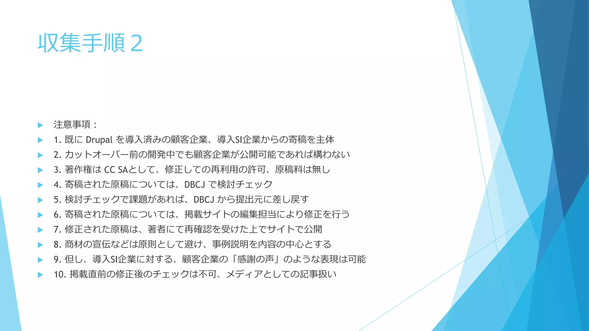 収集手順２
 注意事項：
 1. 既に Drupal を導入済みの顧客企業、導入SI企業からの寄稿を主体
 2. カットオーバー前の開発中でも顧客企業が公開可能であれば構わない
 3. 著作権は CC SAとして、修正しての再利用の許可、原稿料は無し
 4. 寄稿された原稿については、DBCJ で検討チェック
 5. 検討チェックで課題があれば、DBCJ から提出元に差し戻す
 6. 寄稿された原稿については、掲載サイトの編集担当により修正を行う
 7. 修正された原稿は、著者にて再確認を受けた上でサイトで公開
 8. 商材の宣伝などは原則として避け、事例説明を内容の中心とする
 9. 但し、導入SI企業に対する、顧客企業の「感謝の声」のような表現は可能
 10. 掲載直前の修正後のチェックは不可、メディアとしての記事扱い
 