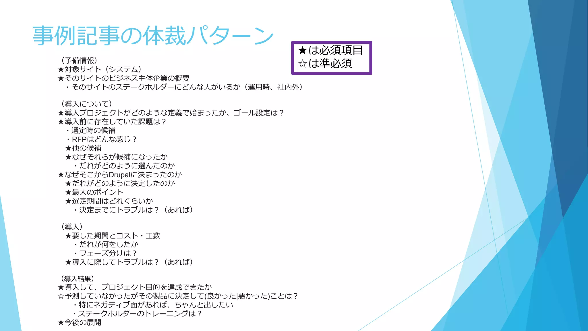 事例記事の体裁パターン
（予備情報）
★対象サイト（システム）
★そのサイトのビジネス主体企業の概要
・そのサイトのステークホルダーにどんな人がいるか（運用時、社内外）
（導入について）
★導入プロジェクトがどのような定義で始まったか、ゴール設定は？
★導入前に存在していた課題は？
・選定時の候補
・RFPはどんな感じ？
★他の候補
★なぜそれらが候補になったか
・だれがどのように選んだのか
★なぜそこからDrupalに決まったのか
★だれがどのように決定したのか
★最大のポイント
★選定期間はどれぐらいか
・決定までにトラブルは？（あれば）
（導入）
★要した期間とコスト・工数
・だれが何をしたか
・フェーズ分けは？
★導入に際してトラブルは？（あれば）
（導入結果）
★導入して、プロジェクト目的を達成できたか
☆予測していなかったがその製品に決定して(良かった|悪かった)ことは？
・特にネガティブ面があれば、ちゃんと出したい
・ステークホルダーのトレーニングは？
★今後の展開
★は必須項目
☆は準必須
 