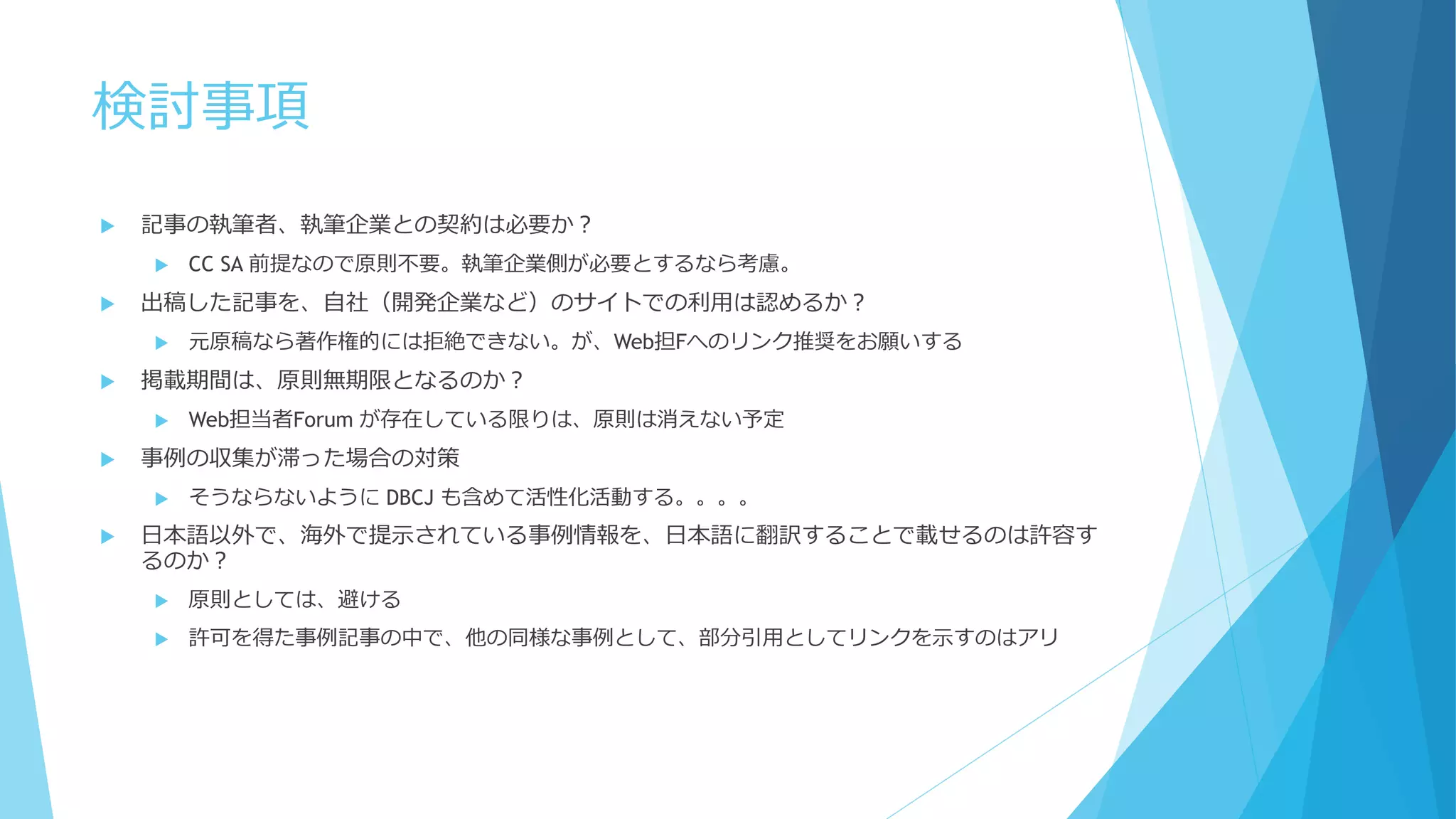 検討事項
 記事の執筆者、執筆企業との契約は必要か？
 CC SA 前提なので原則不要。執筆企業側が必要とするなら考慮。
 出稿した記事を、自社（開発企業など）のサイトでの利用は認めるか？
 元原稿なら著作権的には拒絶できない。が、Web担Fへのリンク推奨をお願いする
 掲載期間は、原則無期限となるのか？
 Web担当者Forum が存在している限りは、原則は消えない予定
 事例の収集が滞った場合の対策
 そうならないように DBCJ も含めて活性化活動する。。。。
 日本語以外で、海外で提示されている事例情報を、日本語に翻訳することで載せるのは許容す
るのか？
 原則としては、避ける
 許可を得た事例記事の中で、他の同様な事例として、部分引用としてリンクを示すのはアリ
 