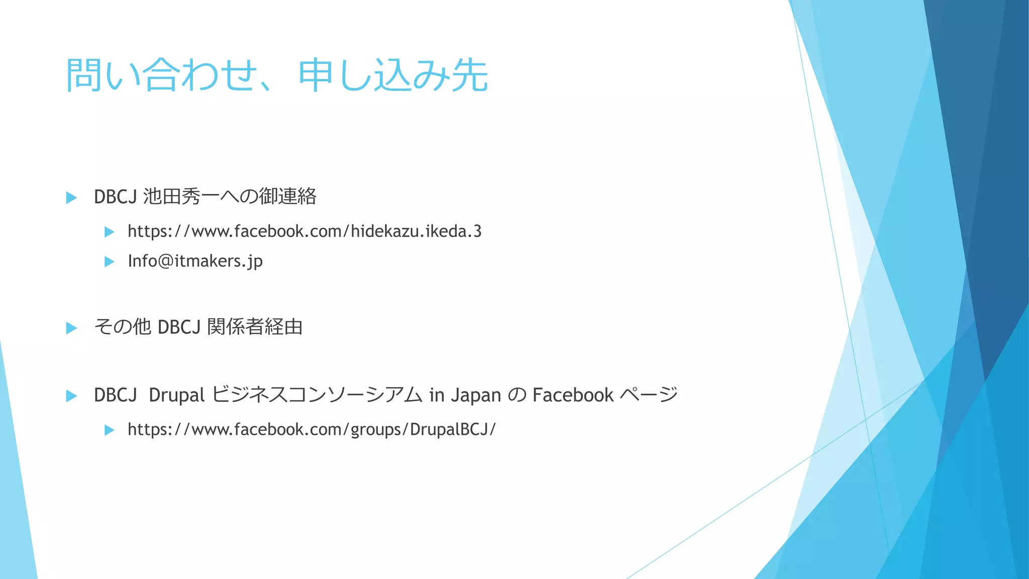 問い合わせ、申し込み先
 DBCJ 池田秀一への御連絡
 https://www.facebook.com/hidekazu.ikeda.3
 Info＠itmakers.jp
 その他 DBCJ 関係者経由
 DBCJ Drupal ビジネスコンソーシアム in Japan の Facebook ページ
 https://www.facebook.com/groups/DrupalBCJ/
 