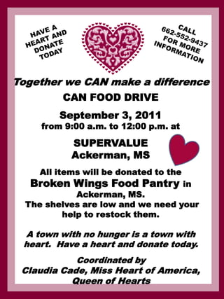 CALL 662-552-9437 FOR MORE INFORMATION HAVE A HEART AND DONATE TODAY Together we CAN make a difference CAN FOOD DRIVE September 3, 2011  from 9:00 a.m. to 12:00 p.m. at SUPERVALUE Ackerman, MS  All items will be donated to the  Broken Wings Food Pantry in  Ackerman, MS.    The shelves are low and we need your help to restock them.   A town with no hunger is a town with heart.  Have a heart and donate today. Coordinated by  Claudia Cade, Miss Heart of America,  Queen of Hearts     