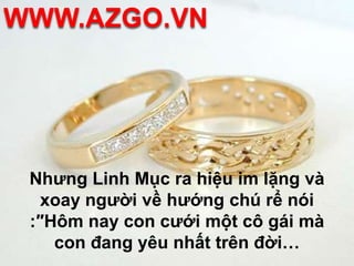 WWW.AZGO.VNNhưng Linh Mục ra hiệu im lặng và xoay người về hướng chú rể nói :″Hôm nay con cưới một cô gái mà con đang yêu nhất trên đời… 