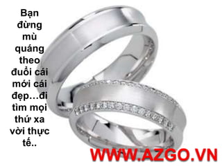 Bạn đừng mù quáng theo đuổi cái mới cái đẹp…đi tìm mọi thứ xa vời thực tế.. WWW.AZGO.VN
