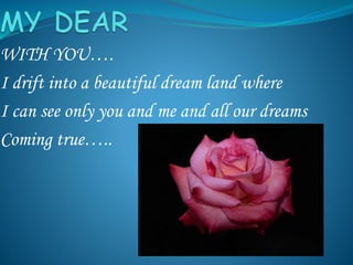 WITH YOU….
I drift into a beautiful dream land where
I can see only you and me and all our dreams
Coming true…..
 