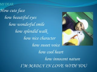 How cute face
how beautiful eyes
how wonderful smile
how splendid walk
how nice character
how sweet voice
how cool heart
how innocent nature
I’M MADLY IN LOVE WITH YOU
 