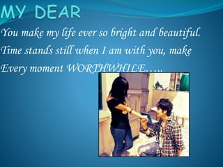 You make my life ever so bright and beautiful.
Time stands still when I am with you, make
Every moment WORTHWHILE…..
 