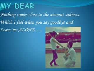 Nothing comes close to the amount sadness,
Which I feel when you say goodbye and
Leave me ALONE…..
 