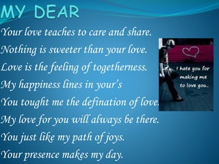 Your love teaches to care and share.
Nothing is sweeter than your love.
Love is the feeling of togetherness.
My happiness lines in your’s
You tought me the defination of love.
My love for you will always be there.
You just like my path of joys.
Your presence makes my day.
 
