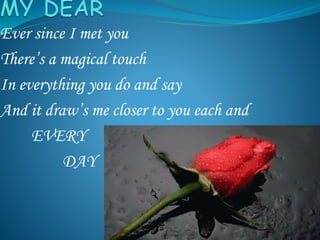 Ever since I met you
There’s a magical touch
In everything you do and say
And it draw’s me closer to you each and
EVERY
DAY
 