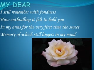 I still remember with fondness
How enthralling it felt to hold you
In my arms for the very first time the sweet
Memory of which still lingers in my mind
 