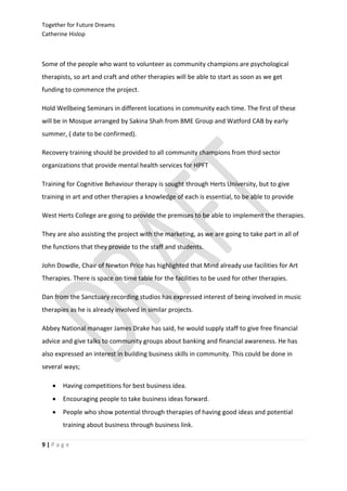 Together for Future Dreams
Catherine Hislop



Some of the people who want to volunteer as community champions are psychological
therapists, so art and craft and other therapies will be able to start as soon as we get
funding to commence the project.

Hold Wellbeing Seminars in different locations in community each time. The first of these
will be in Mosque arranged by Sakina Shah from BME Group and Watford CAB by early
summer, ( date to be confirmed).

Recovery training should be provided to all community champions from third sector
organizations that provide mental health services for HPFT

Training for Cognitive Behaviour therapy is sought through Herts University, but to give
training in art and other therapies a knowledge of each is essential, to be able to provide

West Herts College are going to provide the premises to be able to implement the therapies.

They are also assisting the project with the marketing, as we are going to take part in all of
the functions that they provide to the staff and students.

John Dowdle, Chair of Newton Price has highlighted that Mind already use facilities for Art
Therapies. There is space on time table for the facilities to be used for other therapies.

Dan from the Sanctuary recording studios has expressed interest of being involved in music
therapies as he is already involved in similar projects.

Abbey National manager James Drake has said, he would supply staff to give free financial
advice and give talks to community groups about banking and financial awareness. He has
also expressed an interest in building business skills in community. This could be done in
several ways;

      Having competitions for best business idea.
      Encouraging people to take business ideas forward.
      People who show potential through therapies of having good ideas and potential
       training about business through business link.

9|Page
 