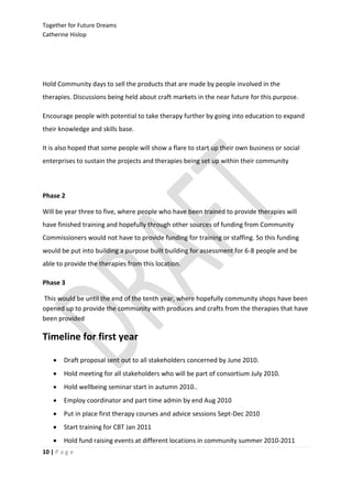Together for Future Dreams
Catherine Hislop




Hold Community days to sell the products that are made by people involved in the
therapies. Discussions being held about craft markets in the near future for this purpose.

Encourage people with potential to take therapy further by going into education to expand
their knowledge and skills base.

It is also hoped that some people will show a flare to start up their own business or social
enterprises to sustain the projects and therapies being set up within their community



Phase 2

Will be year three to five, where people who have been trained to provide therapies will
have finished training and hopefully through other sources of funding from Community
Commissioners would not have to provide funding for training or staffing. So this funding
would be put into building a purpose built building for assessment for 6-8 people and be
able to provide the therapies from this location.

Phase 3

This would be until the end of the tenth year, where hopefully community shops have been
opened up to provide the community with produces and crafts from the therapies that have
been provided

Timeline for first year

       Draft proposal sent out to all stakeholders concerned by June 2010.
       Hold meeting for all stakeholders who will be part of consortium July 2010.
       Hold wellbeing seminar start in autumn 2010..
       Employ coordinator and part time admin by end Aug 2010
       Put in place first therapy courses and advice sessions Sept-Dec 2010
       Start training for CBT Jan 2011
       Hold fund raising events at different locations in community summer 2010-2011
10 | P a g e
 