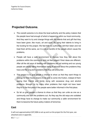 Together for Future Dreams
Catherine Hislop




 Projected Outcome.

       The overall outcome is to show the local authority and the policy makers that
        the people have had enough of what is happening within our local community.
        And they want to try and change things with the talents that and gift that they
        have been given, like music, art and sport. By using their talents to bring in
        the funding for the project. We feel that the authorities will then listen and not
        treat them all the same, as it is only a handful of the people whom cause the
        problems.

       People will have a safe environment to discuss how they feel about the
        problems within the community and not feel judged if their ideas are different.
        After all the old ways of dealing with problems are not working and our young
        people are slowly killing themselves being ill advised about the problems they
        have and the long term problems that they will encounter.

       This project is to give people a chance to show us that they want things to
        change for their future dreams to be able to come into fruition, instead of them
        seeing their friends and family dying with excessive drug and alcohol
        problems. Brought on by many other problems that might not have been
        they're in the first place if the people were better informed in the first place.

       So let us give people a chance to show us that they can unite as one as a
        community and sort the problems out. As they say the old ways are outdated
        and things have to change to make our community a safer environment for
        them to become the future policy makers of tomorrow.


Cost
It will cost approximately £107,500k to set up and run the project for the first year, see
attached costs in appendix.
11 | P a g e
 