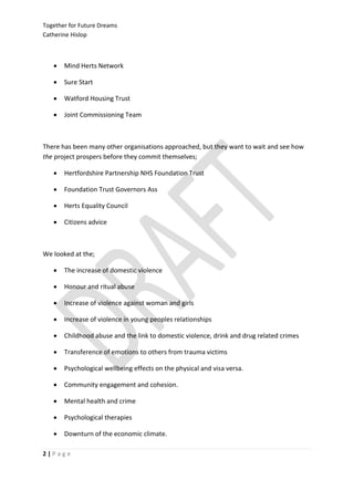 Together for Future Dreams
Catherine Hislop



      Mind Herts Network

      Sure Start

      Watford Housing Trust

      Joint Commissioning Team



There has been many other organisations approached, but they want to wait and see how
the project prospers before they commit themselves;

      Hertfordshire Partnership NHS Foundation Trust

      Foundation Trust Governors Ass

      Herts Equality Council

      Citizens advice



We looked at the;

      The increase of domestic violence

      Honour and ritual abuse

      Increase of violence against woman and girls

      Increase of violence in young peoples relationships

      Childhood abuse and the link to domestic violence, drink and drug related crimes

      Transference of emotions to others from trauma victims

      Psychological wellbeing effects on the physical and visa versa.

      Community engagement and cohesion.

      Mental health and crime

      Psychological therapies

      Downturn of the economic climate.

2|Page
 