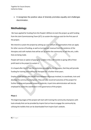 Together for Future Dreams
Catherine Hislop



      It recognises the positive value of diversity promotes equality and challenges
       discrimination.



Methodology
We have applied for funding from the People’s Millions to start the project up with funding
from the Joint Commissioning Team (JCT), to sustain the start up costs for the first year of
the project.

We intend to sustain the project by setting up a consortium of organisations that can apply
for other sources of funding, as well as turning over revenue from the existence of the
therapies and craft markets that will be set up within the community to sell the arts, crafts
that are being made.

People will have an option of paying for a table in the craft market or giving 10% of their
profit back to the project to sustain it.

It is hoped after the JCT see the outcomes provided by the therapies, that they will provide
funding for training and staffing for therapies for a further three years.

Employ a lead person who would liaise between all groups involved, to coordinate, train and
develop the community champions. They will also record all outcomes of the project for
further funding and passable research materials. A part time administration will also be
employed to assist the coordinator in the governance of the project.



Phase 1

The beginning stages of the project will start with training the community champions with
tools already that can be provided by Inspire East on how to engage the community by
utilising the toolkits that can be downloaded from Inspire East’s website.




8|Page
 
