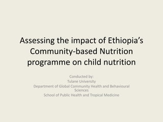 Assessing the impact of Ethiopia’s
Community-based Nutrition
programme on child nutrition
Conducted by:
Tulane University
Department of Global Community Health and Behavioural
Sciences
School of Public Health and Tropical Medicine
 