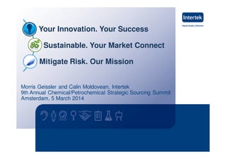 Morris Geissler and Calin Moldovean, Intertek
9th Annual Chemical/Petrochemical Strategic Sourcing Summit
Amsterdam, 5 March 2014
Your Innovation. Your Success
Sustainable. Your Market Connect
Mitigate Risk. Our Mission
 