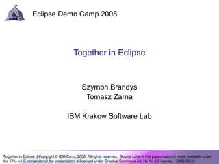 Together in Eclipse | Copyright © IBM Corp., 2008. All rights reserved. Source code in this presentation is made available under
the EPL, v1.0, remainder of the presentation is licensed under Creative Commons Att. Nc Nd 2.5 license. | 2008-06-24
Eclipse Demo Camp 2008
Together in Eclipse
Szymon Brandys
Tomasz Zarna
IBM Krakow Software Lab
 