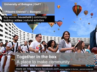 University of Bologna | DAPT

“Pilastro District” | Bologna
Key words: household | community
building | cities | cultural activities




           Together in the box
           A place to make community
           more on: https://www.facebook.com group: together in the box _ percorsi sostenibili
 