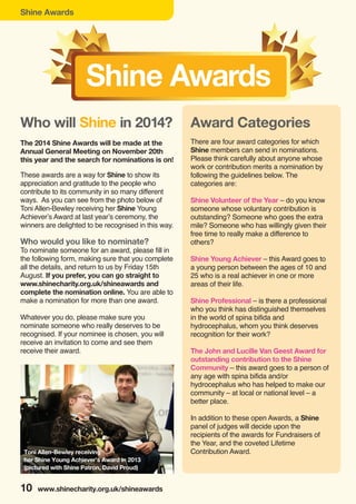 Shine Awards
10 www.shinecharity.org.uk/shineawards
These awards are a way for Shine to show its
appreciation and gratitude to the people who
contribute to its community in so many different
ways. As you can see from the photo below of
Toni Allen-Bewley receiving her Shine Young
Achiever’s Award at last year’s ceremony, the
winners are delighted to be recognised in this way.
Who would you like to nominate?
To nominate someone for an award, please fill in
the following form, making sure that you complete
all the details, and return to us by Friday 15th
August. If you prefer, you can go straight to
www.shinecharity.org.uk/shineawards and
complete the nomination online. You are able to
make a nomination for more than one award.
Whatever you do, please make sure you
nominate someone who really deserves to be
recognised. If your nominee is chosen, you will
receive an invitation to come and see them
receive their award.
Shine Awards
Who will Shine in 2014?
The 2014 Shine Awards will be made at the
Annual General Meeting on November 20th
this year and the search for nominations is on!
Award Categories
There are four award categories for which
Shine members can send in nominations.
Please think carefully about anyone whose
work or contribution merits a nomination by
following the guidelines below. The
categories are:
Shine Volunteer of the Year – do you know
someone whose voluntary contribution is
outstanding? Someone who goes the extra
mile? Someone who has willingly given their
free time to really make a difference to
others?
Shine Young Achiever – this Award goes to
a young person between the ages of 10 and
25 who is a real achiever in one or more
areas of their life.
Shine Professional – is there a professional
who you think has distinguished themselves
in the world of spina bifida and
hydrocephalus, whom you think deserves
recognition for their work?
The John and Lucille Van Geest Award for
outstanding contribution to the Shine
Community – this award goes to a person of
any age with spina bifida and/or
hydrocephalus who has helped to make our
community – at local or national level – a
better place.
In addition to these open Awards, a Shine
panel of judges will decide upon the
recipients of the awards for Fundraisers of
the Year, and the coveted Lifetime
Contribution Award.Toni Allen-Bewley receiving
her Shine Young Achiever’s Award in 2013
(pictured with Shine Patron, David Proud)
 