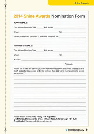 @SHINEUKCharity 11
Shine Awards
YOUR DETAILS:
Title: Mr/Mrs/Miss/Ms/Other Full Name:
Email: Tel:
Name of the Award you want to nominate someone for:
NOMINEE’S DETAILS:
Title: Mr/Mrs/Miss/Ms/Other Full Name:
Email: Tel:
Address:
Postcode:
Please tell us why the person you have nominated deserves this award. Please give as
much fact/detail as possible and write no more than 300 words (using additional sheets
as necessary):
Please detach and return by Friday 15th August to:
Lyn Rylance, Shine Awards, Shine, 42 Park Road, Peterborough PE1 2UQ
Enquiries to E: lyn.rylance@shinecharity.org.uk
2014 Shine Awards Nomination Form
 