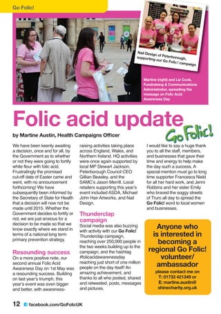 We have been keenly awaiting
a decision, once and for all, by
the Government as to whether
or not they were going to fortify
white flour with folic acid.
Frustratingly the promised
cut-off date of Easter came and
went, with no announcement
forthcoming! We have
subsequently been informed by
the Secretary of State for Health
that a decision will now not be
made until 2015. Whether the
Government decides to fortify or
not, we are just anxious for a
decision to be made so that we
know exactly where we stand in
terms of a national long term
primary prevention strategy.
Resounding success
On a more positive note, our
second annual Folic Acid
Awareness Day on 1st May was
a resounding success. Building
on last year’s triumph, this
year’s event was even bigger
and better, with awareness-
raising activities taking place
across England, Wales, and
Northern Ireland. HQ activities
were once again supported by
local MP Stewart Jackson,
Peterborough Council CEO
Gillian Beasley, and the
SAMC’s Jason Merrill. Local
retailers supporting this year’s
event included ASDA, Michael
John Hair Artworks, and Nail
Design.
Thunderclap
campaign
Social media was also buzzing
with activity with our Go Folic!
Thunderclap campaign,
reaching over 250,000 people in
the two weeks building up to the
campaign, and the hashtag
#folicacidawarenessday
reaching just short of one million
people on the day itself! An
amazing achievement, and
thanks to all who posted, shared
and retweeted, posts, messages
and pictures.
I would like to say a huge thank
you to all the staff, members,
and businesses that gave their
time and energy to help make
the day such a success. A
special mention must go to long
time supporter Francesca Nield
for all her hard work, and Jenni
Robbins and her sister Emily
who braved the soggy streets
of Truro all day to spread the
Go Folic! word to local women
and businesses.
Go Folic!
12 C facebook.com/GoFolicUK
Folic acid update
by Martine Austin, Health Campaigns Officer
Nail Design of Peterborough,supporting our Go Folic! campaign
Martine (right) and Liz Cook,
Fundraising & Communications
Administrator, spreading the
message on Folic Acid
Awareness Day
Anyone who
is interested in
becoming a
regional Go Folic!
volunteer/
ambassador
please contact me on
T: 01733 421349 or
E: martine.austin@
shinecharity.org.uk
 