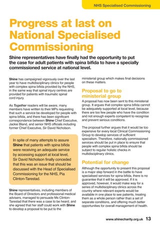 www.shinecharity.org.uk 13
NHS Specialised Commissioning
Shine has campaigned vigorously over the last
year to have multidisciplinary clinics for people
with complex spina bifida provided by the NHS,
in the same way that spinal injury centres are
provided for patients with traumatic spinal
cord injury.
As Together readers will be aware, many
members have written to their MPs requesting
that such a service be developed for people with
spina bifida, and there has been significant
correspondence between Shine Chief Executive,
Jackie Bland, and senior NHS officials including
former Chief Executive, Sir David Nicholson.
In spite of many attempts to assure
Shine that patients with spina bifida
were receiving an adequate service
by accessing support at local level,
Sir David Nicholson finally conceded
that this was an issue that should be
discussed with the Head of Specialised
Commissioning for the NHS, Pia
Clinton-Tarestad.
Shine representatives, including members of
the Board of Directors and professional medical
advisers, managed to persuade Ms Clinton-
Tarestad that there was a case to be heard, and
she agreed that her staff could work with Shine
to develop a proposal to be put to the
ministerial group which makes final decisions
on these matters.
Proposal to go to
ministerial group
A proposal has now been sent to this ministerial
group. It argues that complex spina bifida cannot
be adequately supported at local level, because
there are too few people who have the condition
and not enough experts competent to recognise
and prevent serious conditions.
The proposal further argues that it would be too
expensive for every local Clinical Commissioning
Group to develop services of sufficient
specialism. Therefore, nationally commissioned
services should be put in place to ensure that
people with complex spina bifida should be
subject to regular holistic checks in
multidisciplinary clinics.
Potential for change
Although the opportunity to present this proposal
is a major step forward in the battle to have
specialised services for spina bifida, there is no
guarantee that it will be approved. If it is
approved, however, it would make way for a
series of multidisciplinary clinics across the
country where relevant experts would be
available in one place to see patients, treating
them as a whole person rather than a set of
separate conditions, and offering much better
opportunities for overall management of health.
Progress at last on
National Specialised
Commissioning
Shine representatives have finally had the opportunity to put
the case for adult patients with spina bifida to have a specially
commissioned service at national level.
 
