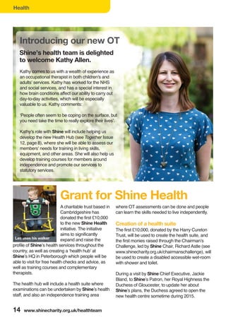 14 www.shinecharity.org.uk/healthteam
Health
Kathy comes to us with a wealth of experience as
an occupational therapist in both children's and
adults’ services. Kathy has worked for the NHS
and social services, and has a special interest in
how brain conditions affect our ability to carry out
day-to-day activities, which will be especially
valuable to us. Kathy comments:
‘People often seem to be coping on the surface, but
you need take the time to really explore their lives’.
Kathy’s role with Shine will include helping us
develop the new Health Hub (see Together Issue
12, page 8), where she will be able to assess our
members' needs for training in living skills,
equipment, and other areas. She will also help us
develop training courses for members around
independence and promote our services to
statutory services.
A charitable trust based in
Cambridgeshire has
donated the first £10,000
to the new Shine Health
initiative. The initiative
aims to significantly
expand and raise the
profile of Shine’s health services throughout the
country, as well as creating a ‘health hub’ at
Shine’s HQ in Peterborough which people will be
able to visit for free health checks and advice, as
well as training courses and complementary
therapists.
The health hub will include a health suite where
examinations can be undertaken by Shine’s health
staff, and also an independence training area
where OT assessments can be done and people
can learn the skills needed to live independently.
Creation of a health suite
The first £10,000, donated by the Harry Cureton
Trust, will be used to create the health suite, and
the first monies raised through the Chairman’s
Challenge, led by Shine Chair, Richard Astle (see
www.shinecharity.org.uk/chairmanschallenge), will
be used to create a disabled accessible wet-room
with shower and toilet.
During a visit by Shine Chief Executive, Jackie
Bland, to Shine’s Patron, her Royal Highness the
Duchess of Gloucester, to update her about
Shine’s plans, the Duchess agreed to open the
new health centre sometime during 2015.
Grant for Shine Health
Shine’s health team is delighted
to welcome Kathy Allen.
Leo uses his walker
 