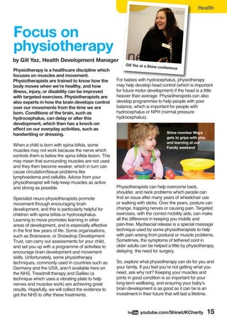 Health
wyoutube.com/ShineUKCharity 15
Focus on
physiotherapy
by Gill Yaz, Health Development Manager
Physiotherapy is a healthcare discipline which
focuses on muscles and movement.
Physiotherapists are trained to know how the
body moves when we’re healthy, and how
illness, injury, or disability can be improved
with targeted exercises. Physiotherapists are
also experts in how the brain develops control
over our movements from the time we are
born. Conditions of the brain, such as
hydrocephalus, can delay or alter this
development, which then has a knock-on
effect on our everyday activities, such as
handwriting or dressing.
When a child is born with spina bifida, some
muscles may not work because the nerve which
controls them is below the spina bifida lesion. This
may mean that surrounding muscles are not used
and they then become weaker, which in turn can
cause circulation/tissue problems like
lymphoedema and cellulitis. Advice from your
physiotherapist will help keep muscles as active
and strong as possible.
Specialist neuro-physiotherapists promote
movement through encouraging brain
development, and this is particularly helpful for
children with spina bifida or hydrocephalus.
Learning to move promotes learning in other
areas of development, and is especially effective
in the first few years of life. Some organisations,
such as Brainwave, or Snowdrop Development
Trust, can carry out assessments for your child,
and set you up with a programme of activities to
encourage brain development and movement
skills. Unfortunately, some physiotherapy
techniques, commonly used in countries such as
Germany and the USA, aren’t available here on
the NHS. Treadmill therapy and Galileo (a
technique which uses a vibrating plate to help
nerves and muscles work) are achieving great
results. Hopefully, we will collect the evidence to
get the NHS to offer these treatments.
For babies with hydrocephalus, physiotherapy
may help develop head control (which is important
for future motor development) if the head is a little
heavier than average. Physiotherapists can also
develop programmes to help people with poor
balance, which is important for people with
hydrocephalus or NPH (normal pressure
hydrocephalus).
Physiotherapists can help overcome back,
shoulder, and neck problems which people can
find an issue after many years of wheelchair use
or walking with sticks. Over the years, posture can
change, trapping nerves or causing pain. Targeted
exercises, with the correct mobility aids, can make
all the difference in keeping you mobile and
pain-free. Myofascial release is a special massage
technique used by some physiotherapists to help
with pain arising from postural or muscle problems.
Sometimes, the symptoms of tethered cord in
older adults can be helped a little by physiotherapy,
delaying the need for surgery.
So, explore what physiotherapy can do for you and
your family. If you feel you’re not getting what you
need, ask why not? Keeping your muscles and
joints in good condition is so important for your
long-term wellbeing, and ensuring your baby’s
brain development is as good as it can be is an
investment in their future that will last a lifetime.
Gill Yaz at a Shine conference
Shine member Maya
gets to grips with play
and learning at our
Family weekend
 