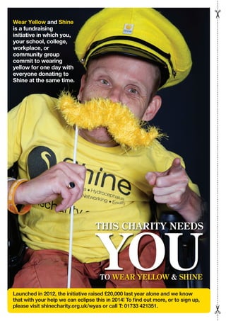Wear Yellow and Shine
is a fundraising
initiative in which you,
your school, college,
workplace, or
community group
commit to wearing
yellow for one day with
everyone donating to
Shine at the same time.
Launched in 2012, the initiative raised £20,000 last year alone and we know
that with your help we can eclipse this in 2014! To find out more, or to sign up,
please visit shinecharity.org.uk/wyas or call T: 01733 421351.
THIS CHARITY NEEDS
TO WEAR YELLOW & SHINE
YOU
 