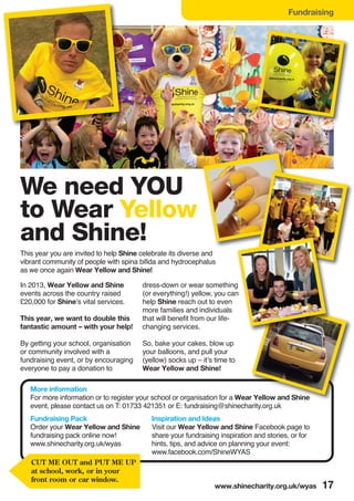 Fundraising
We need YOU
to Wear Yellow
and Shine!
This year you are invited to help Shine celebrate its diverse and
vibrant community of people with spina bifida and hydrocephalus
as we once again Wear Yellow and Shine!
More information
For more information or to register your school or organisation for a Wear Yellow and Shine
event, please contact us on T: 01733 421351 or E: fundraising@shinecharity.org.uk
Fundraising Pack
Order your Wear Yellow and Shine
fundraising pack online now!
www.shinecharity.org.uk/wyas
In 2013, Wear Yellow and Shine
events across the country raised
£20,000 for Shine’s vital services.
This year, we want to double this
fantastic amount – with your help!
By getting your school, organisation
or community involved with a
fundraising event, or by encouraging
everyone to pay a donation to
dress-down or wear something
(or everything!) yellow, you can
help Shine reach out to even
more families and individuals
that will benefit from our life-
changing services.
So, bake your cakes, blow up
your balloons, and pull your
(yellow) socks up – it’s time to
Wear Yellow and Shine!
www.shinecharity.org.uk/wyas 17
Inspiration and Ideas
Visit our Wear Yellow and Shine Facebook page to
share your fundraising inspiration and stories, or for
hints, tips, and advice on planning your event:
www.facebook.com/ShineWYAS
CUT ME OUT and PUT ME UP
at school, work, or in your
front room or car window.
 