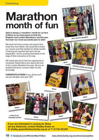Sean
Mark
Fundraising
Marathon
month of fun
April is always a ‘marathon’ month for us here
at Shine as we have places in both the
Brighton and London Marathons, but this year
has been our most successful year to date!
We have had more runners and raised more
funds than ever before. We would like to thank
our runners and their families for all the months
of training and sacrifice that went into the
preparation, and for pushing themselves to the
edge of their endurance on the day.
We would also like to take this opportunity to
remember Robert Berry who died at the end
of the London Marathon this year. We are so
grateful that all our runners made it to the
end safely.
CONGRATULATIONS to you all and we’ll
see you all again next year, OK?
18 C facebook.com/WinnersWearYellow www.shinecharity.org.uk/winnerswearyellow
Aaron and Hannah
Sanja
If you are interested in running for Shine
(at any distance!), contact Shelley Green on
E: shelley.green@shinecharity.org.uk or T: 01733 421307
Haydn
Hazel
Alan and his daughter
Christos (right) and family
Dawn
...a few of our
amazing runners
 